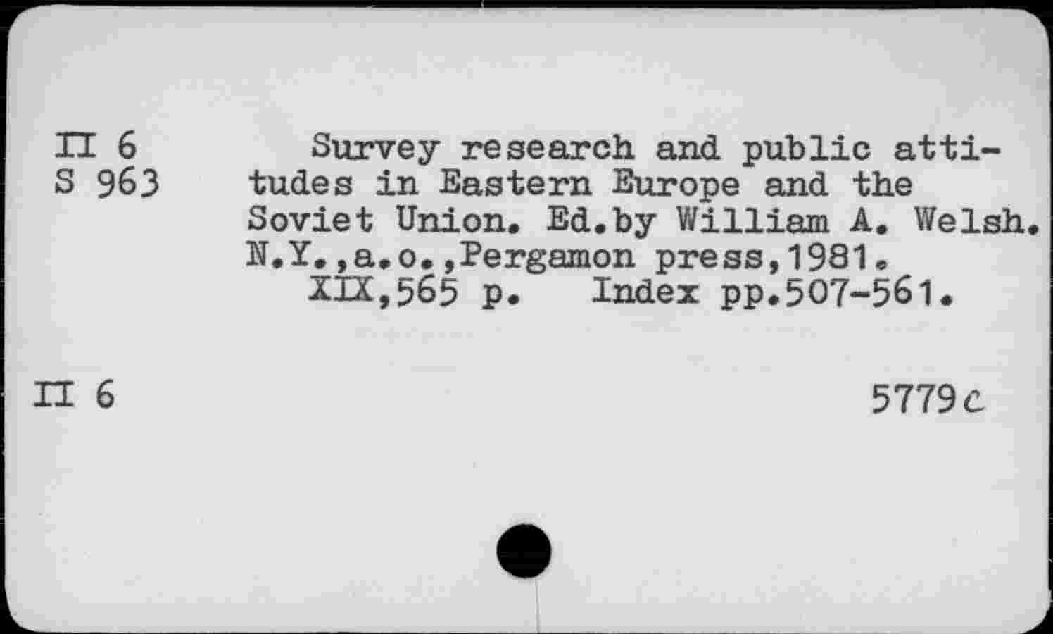 ﻿H 6 s 963
Survey research and public attitudes in Eastern Europe and the Soviet Union. Ed.by William A. Welsh. N.Y.,a.o.jPergamon press,1981.
XIX,565 p. Index pp.507-561.
IT 6
5779 c